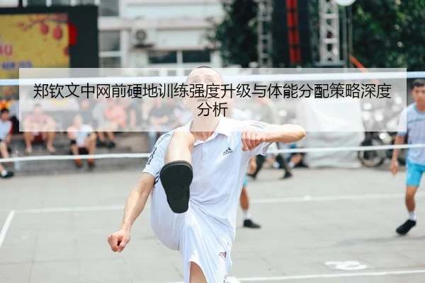 郑钦文中网前硬地训练强度升级与体能分配策略深度分析