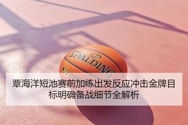 覃海洋短池赛前加练出发反应冲击金牌目标明确备战细节全解析