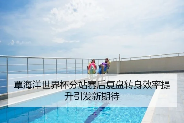 覃海洋世界杯分站赛后复盘转身效率提升引发新期待