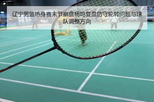 辽宁男篮热身赛末节崩盘杨鸣复盘防守轮转问题与球队调整方向
